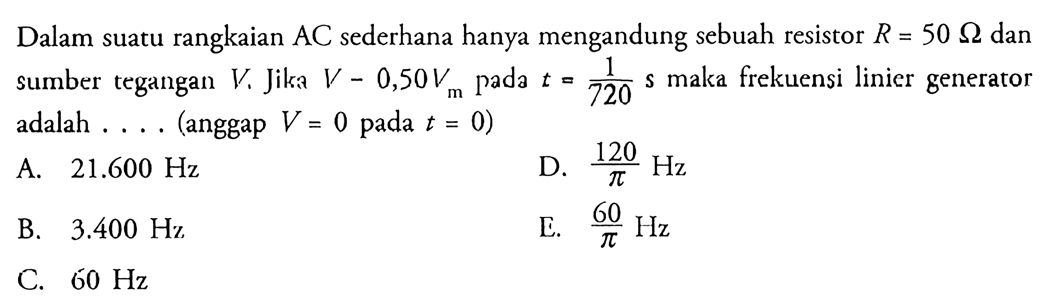 Dalam suatu rangkaian AC sederhana hanya mengandung sebuah resistor R=50 Ohm dan sumber tegangan V. Jika V-0,50 Vm pada  t=1/720 s maka frekuensi linier generator adalah .... (anggap V=0 pada t=0)