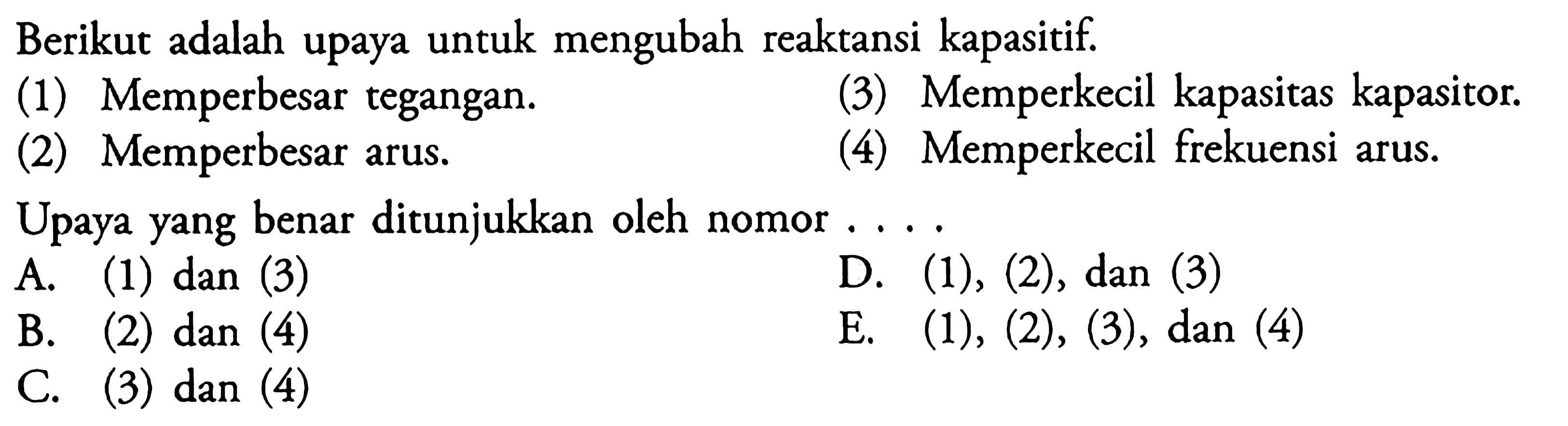 Berikut adalah upaya untuk mengubah reaktansi kapasitif. (1) Memperbesar tegangan. (3) Memperkecil kapasitas kapasitor. (2) Memperbesar arus. (4) Memperkecil frekuensi arus. Upaya yang benar ditunjukkan oleh nomor .... 