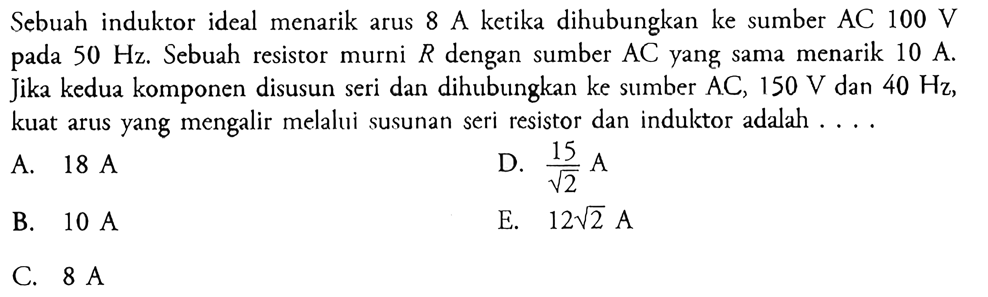 Sebuah induktor ideal menarik arus 8 A ketika dihubungkan ke sumber  AC 100 V  pada 50 Hz. Sebuah resistor murni R dengan sumber AC yang sama menarik 10 A. Jika kedua komponen disusun seri dan dihubungkan ke sumber  AC, 150 V dan 40 Hz, kuat arus yang mengalir melalui susunan seri resistor dan indulktor adalah ....