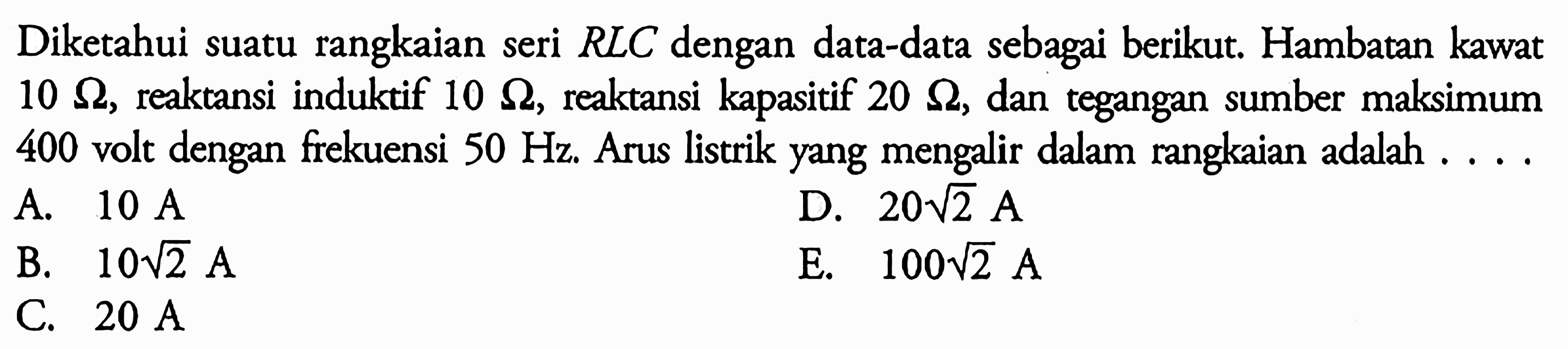 Diketahui suatu rangkaian seri RLC dengan data-data sebagai berikut. Hambatan kawat 10 ohm, reaktansi induktif 10 ohm, reaktansi kapasitif 20 ohm, dan tegangan sumber maksimum 400 volt dengan frekuensi 50 Hz. Arus listrik yang mengalir dalam rangkaian adalah