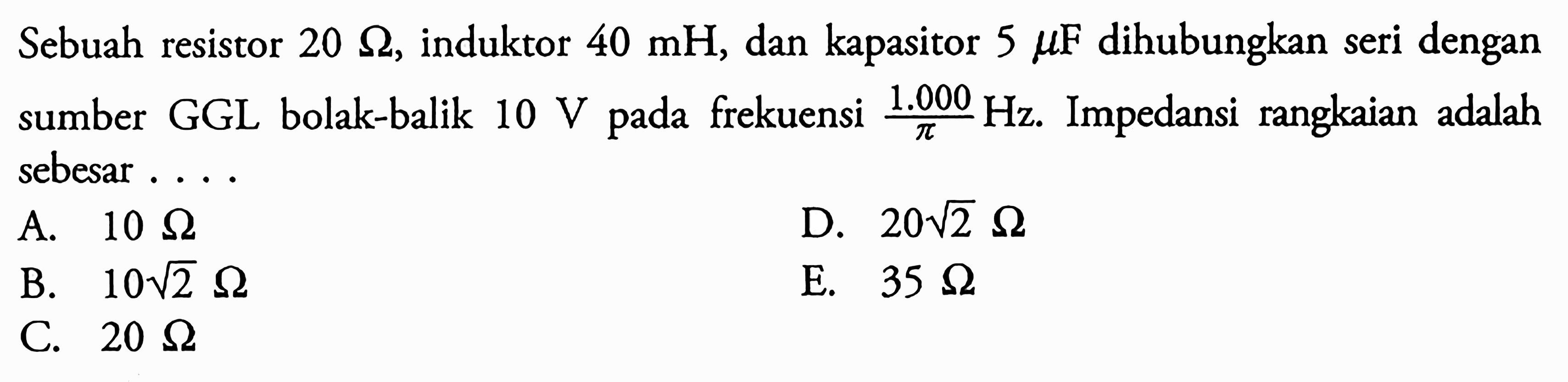 Sebuah resistor 20 ohm, induktor 40 mH, dan kapasitor 5 muF dihubungkan seri dengan sumber GGL bolak-balik 10 V pada frekuensi 1000 Hz/phi. Impedansi rangkaian adalah sebesar