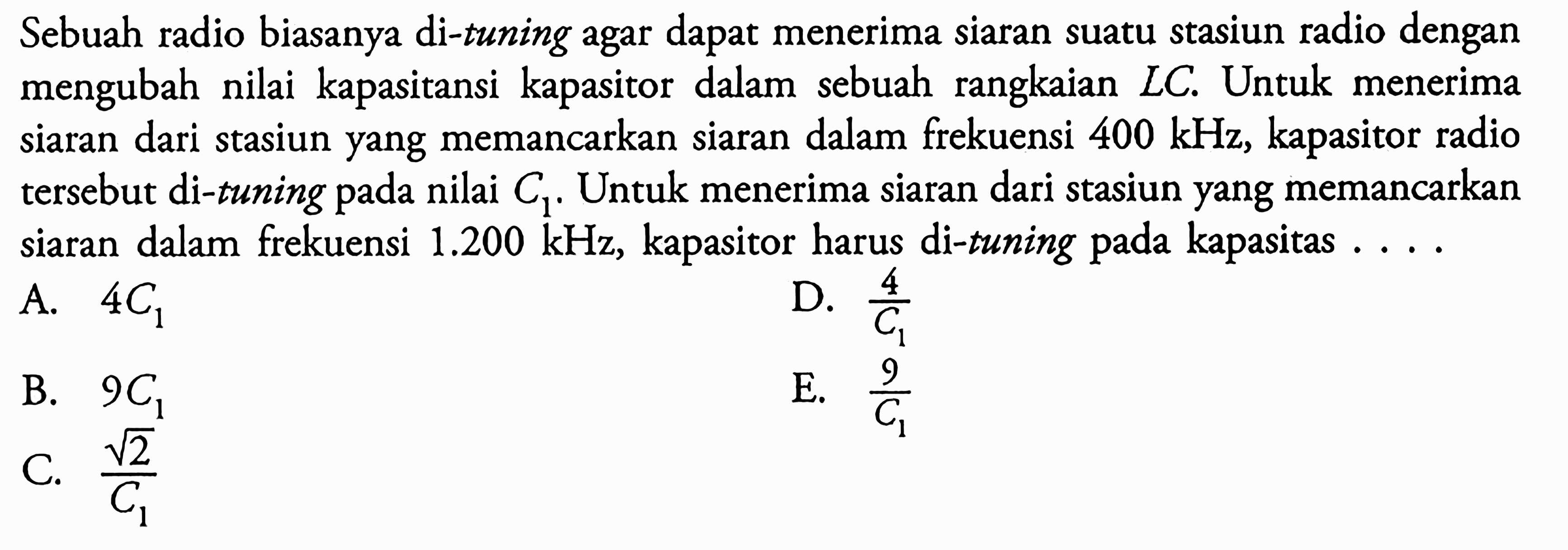 Sebuah radio biasanya di-tuning agar dapat menerima siaran suatu stasiun radio dengan mengubah nilai kapasitansi kapasitor dalam sebuah rangkaian LC. Untuk menerima siaran dari stasiun yang memancarkan siaran dalam frekuensi 400 kHz, kapasitor radio tersebut di-tuning pada nilai C1. Untuk menerima siaran dari stasiun yang memancarkan siaran dalam frekuensi 1.200 kHz, kapasitor harus di-tuning pada kapasitas ....