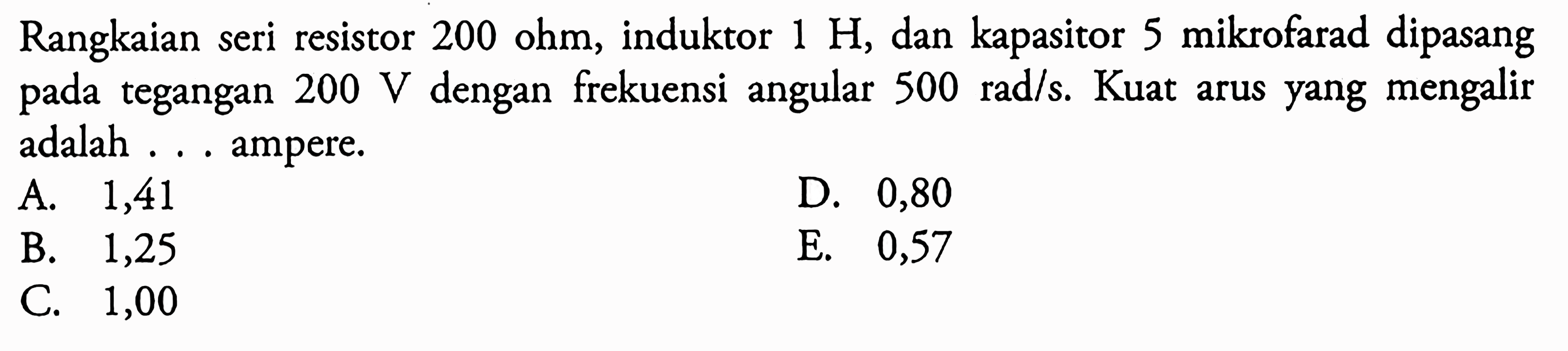 Rangkaian seri resistor  200 ohm, induktor  1 H, dan kapasitor 5 mikrofarad dipasang pada tegangan  200 V dengan frekuensi angular 500 rad/s. Kuat arus yang mengalir adalah ... ampere.