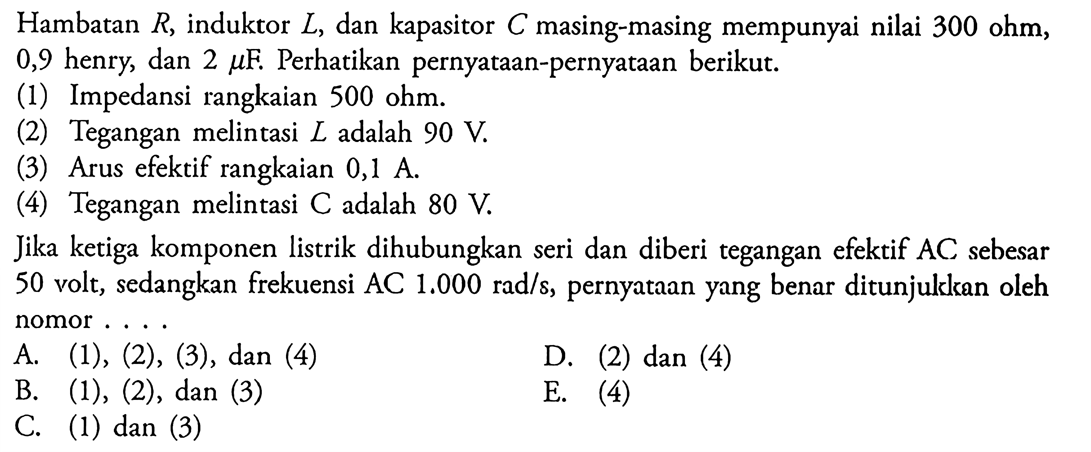 Hambatan  R, induktor  L , dan kapasitor  C  masing-masing mempunyai nilai 300 ohm, 0,9 henry, dan  2 mu F. Perhatikan pernyataan-pernyataan berikut. (1) Impedansi rangkaian 500 ohm. (2) Tegangan melintasi  L  adalah  90 V. (3) Arus efektif rangkaian  0,1 A. (4) Tegangan melintasi  C  adalah  80 V. Jika ketiga komponen listrik dihubungkan seri dan diberi tegangan efektif  A C  sebesar 50 volt, sedangkan frekuensi  AC 1.000 rad/s, pernyataan yang benar ditunjulkkan oleh nomor ....