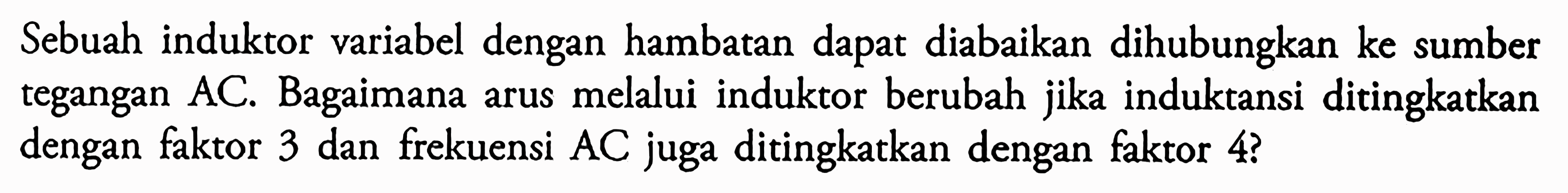 Sebuah induktor variabel dengan hambatan dapat diabaikan dihubungkan ke sumber tegangan AC. Bagaimana arus melalui induktor berubah jika induktansi ditingkatkan dengan faktor 3 dan frekuensi AC juga ditingkatkan dengan faktor 4?