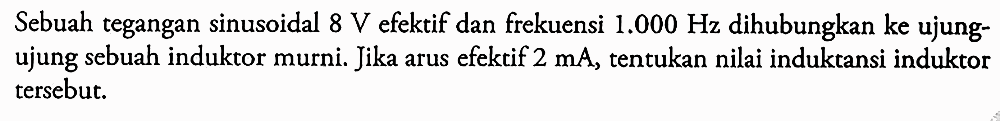 Sebuah tegangan sinusoidal 8 V efektif dan frekuensi 1.000 Hz dihubungkan ke ujung- ujung sebuah induktor murni. Jika arus efektif 2 mA, tentukan nilai induktansi induktor tersebut.