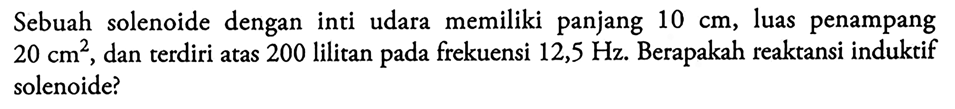 Sebuah solenoide dengan inti udara memiliki panjang 10 cm, luas penampang 20 dan terdiri atas 200 lilitan frekuensi 12,5 Hz. Berapakah reaktansi induktif solenoide? cm2 pada