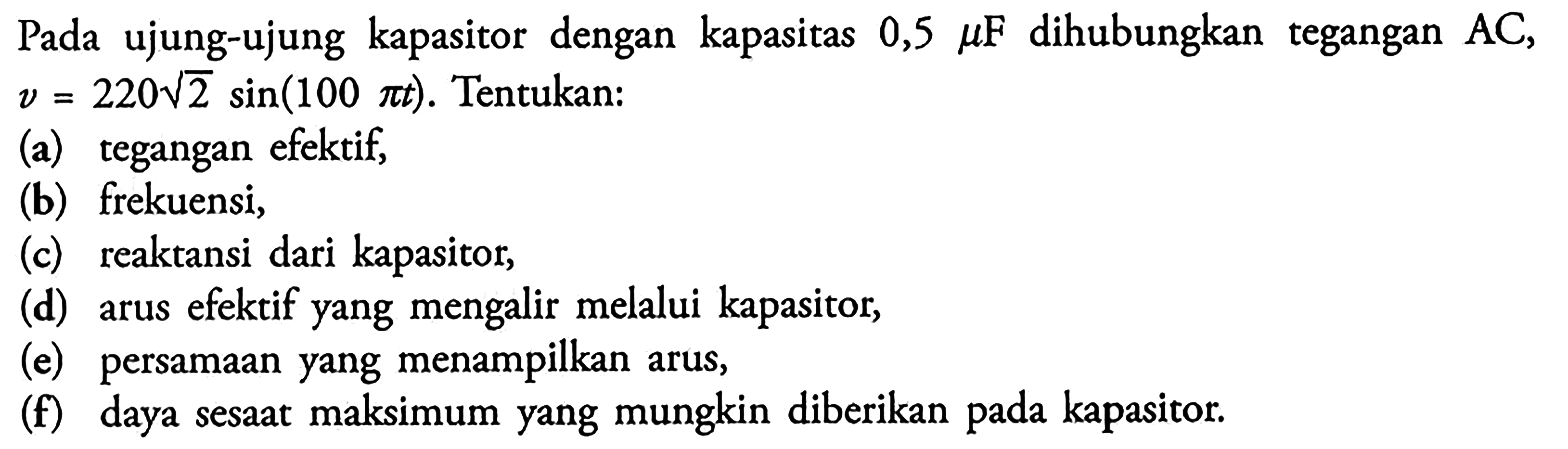 Pada ujung-ujung kapasitor dengan kapasitas 0,5 mu F dihubungkan tegangan  AC, v=220 akar(2 sin (100 pi t)). Tentukan: (a) tegangan efektif, (b) frekuensi, (c) reaktansi dari kapasitor, (d) arus efektif yang mengalir melalui kapasitor, (e) persamaan yang menampilkan arus, (f) daya sesaat maksimum yang mungkin diberikan pada kapasitor. 