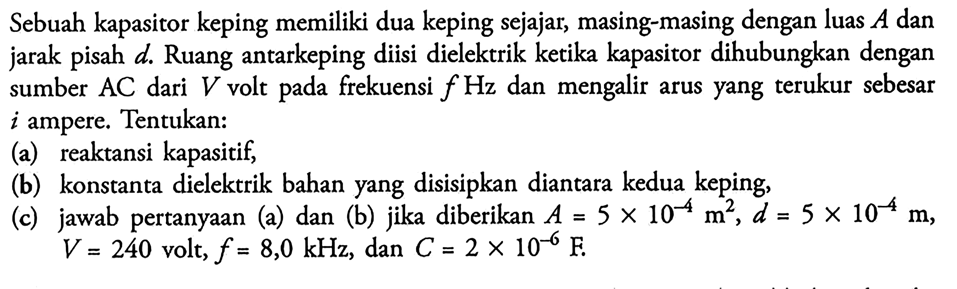 Sebuah kapasitor keping memiliki dua keping sejajar, masing-masing dengan luas A dan jarak pisah d. Ruang antarkeping diisi dielektrik ketika kapasitor dihubungkan sumber AC dari V volt pada frekuensi f Hz dan mengalir arus yang terukur sebesar i ampere. Tentukan: 
(a) reaktansi kapasitif; 
(b) konstanta dielektrik bahan yang disisipkan diantara kedua keping, 
(c) jawab pertanyaan (a) dan (b) jika diberikan A = 5 x 10^(-4) m^2, d = 5 x 10^(-4) m, V = 240 volt, f = 8,0 kHz, dan C = 2 x 10^(-6) F. 