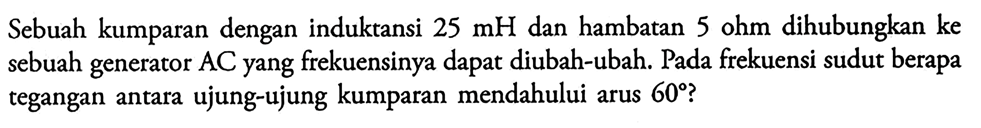 Sebuah kumparan dengan induktansi 25 mH dan hambatan 5 ohm dihubungkan ke sebuah generator AC yang frekuensinya dapat diubah-ubah, Pada frekuensi sudut berapa tegangan antara ujung-ujung kumparan mendahului arus 60 ?