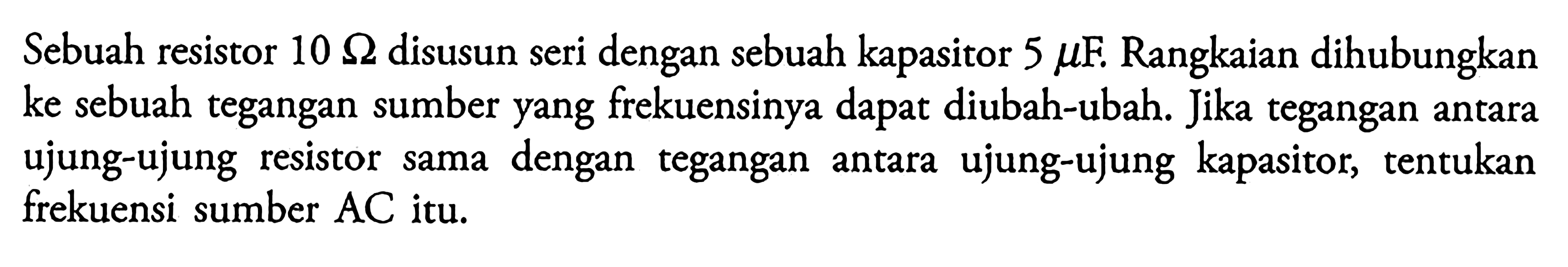 Sebuah resistor 10 ohm disusun seri dengan sebuah kapasitor 5 mu F. Rangkaian dihubungkan ke sebuah tegangan sumber yang frekuensinya dapat diubah-ubah. Jika tegangan antara ujung-ujung resistor sama dengan tegangan antara ujung-ujung kapasitor, tentukan frekuensi sumber AC itu. 