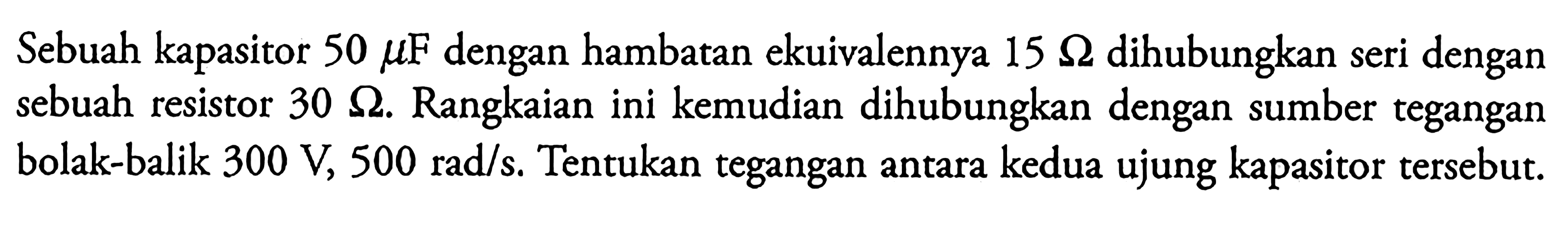 Sebuah kapasitor 50 mu F dengan hambatan ekuivalennya 15 ohm dihubungkan seri dengan sebuah resistor 30 ohm. Rangkaian ini kemudian dihubungkan dengan sumber tegangan bolak-balik  300 V, 500 rad/s. Tentukan tegangan antara kedua ujung kapasitor tersebut.