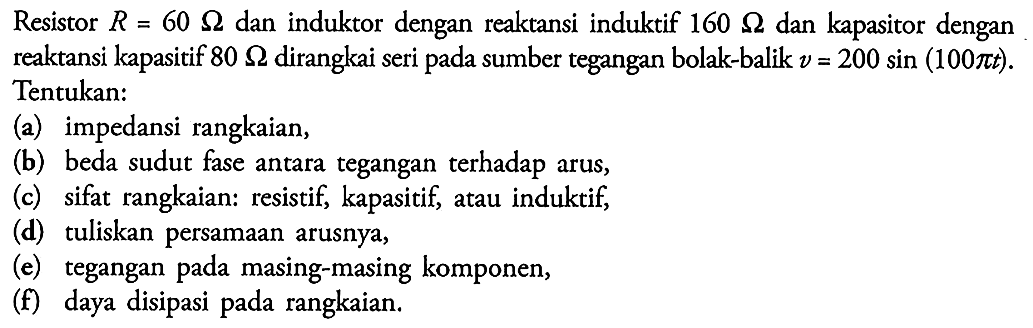 Resistor R = 60 ohm dan induktor dengan reaktansi induktif 160 ohm dan kapasitor dengan reaktansi kapasitif 80 ohm dirangkai seri pada sumber tegangan bolak-balik v = 200 sin (100 pi t) . Tentukan: (a) impedansi rangkaian, (b) beda sudut fase antara tegangan terhadap arus, (c) sifat rangkaian: resistif, kapasitif atau induktif, (d) tuliskan persamaan arusnya, (e) tegangan pada masing-masing komponen, (f) daya disipasi pada rangkaian