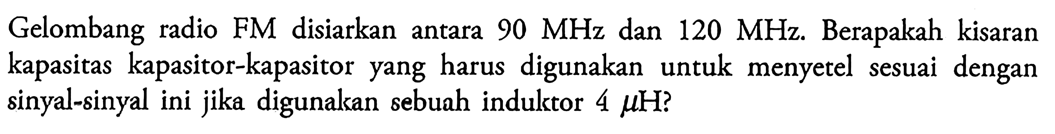 Gelombang radio FM disiarkan antara 90 MHz dan 120 MHz. Berapakah kisaran kapasitas kapasitor-kapasitor yang harus digunakan untuk menyetel sesuai dengan sinyal-sinyal ini jika digunakan sebuah induktor 4 mu H?