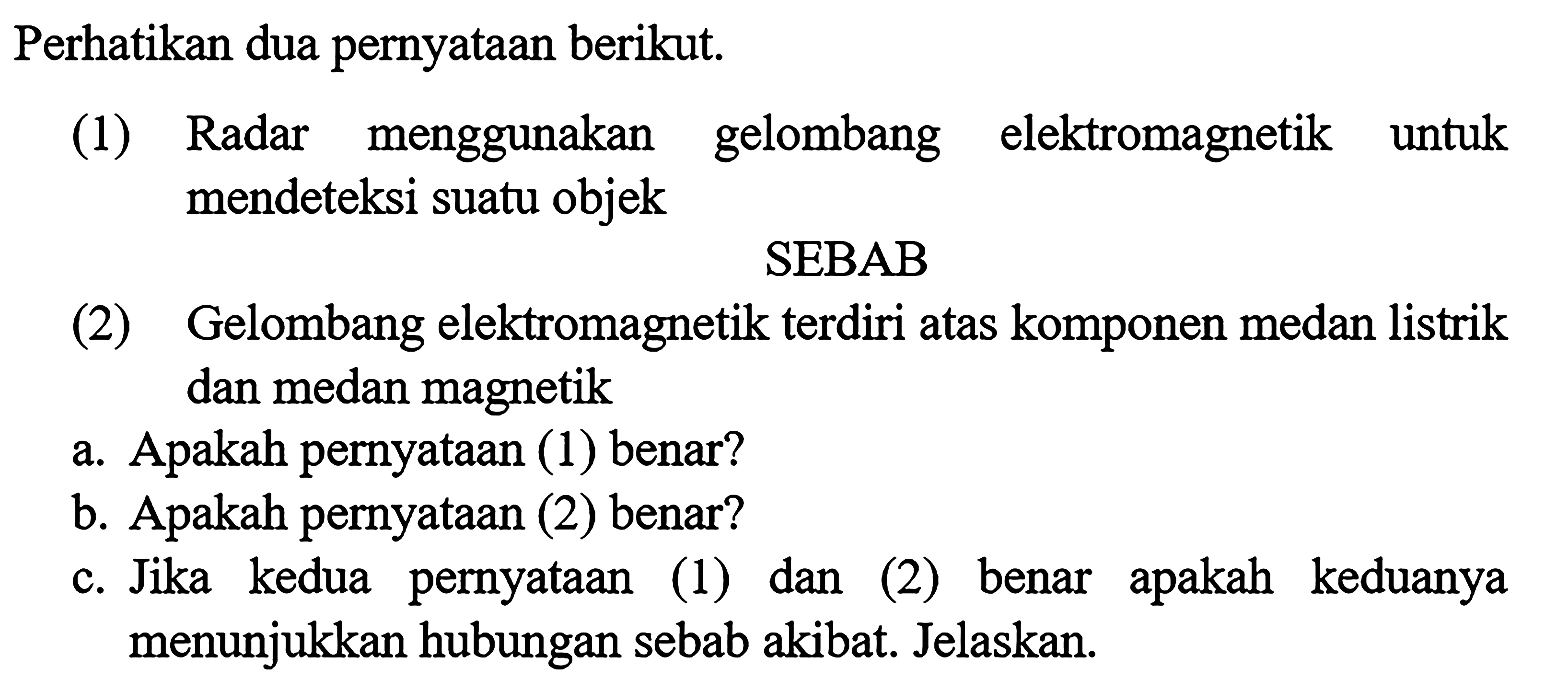 Perhatikan dua pernyataan berikut (1) Radar menggunakan gelombang elektromagnetik untuk mendeteksi suatu objek SEBAB (2) Gelombang elektromagnetik terdiri atas komponen medan listrik dan medan magnetik a. Apakah pernyataan (1) benar? b. Apakah pernyataan (2) benar? C. Jika kedua pernyataan (1) dan (2) benar apakah keduanya menunjukkan hubungan sebab akibat, Jelaskan.