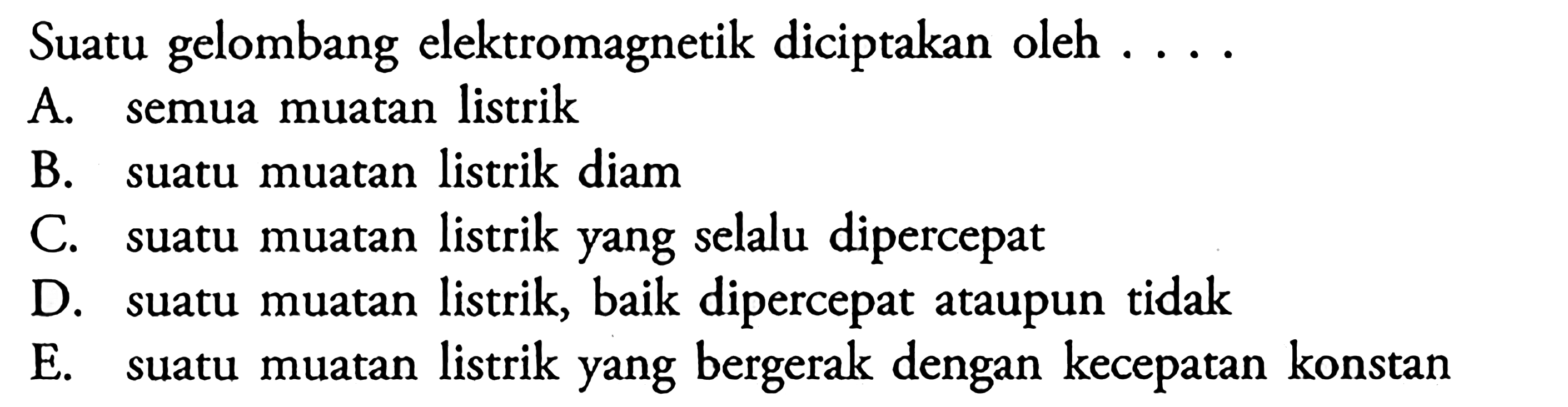 Suatu gelombang elektromagnetik diciptakan oleh ....A. semua muatan listrikB. suatu muatan listrik diamC. suatu muatan listrik yang selalu dipercepatD. suatu muatan listrik, baik dipercepat ataupun tidakE. suatu muatan listrik yang bergerak dengan kecepatan konstan