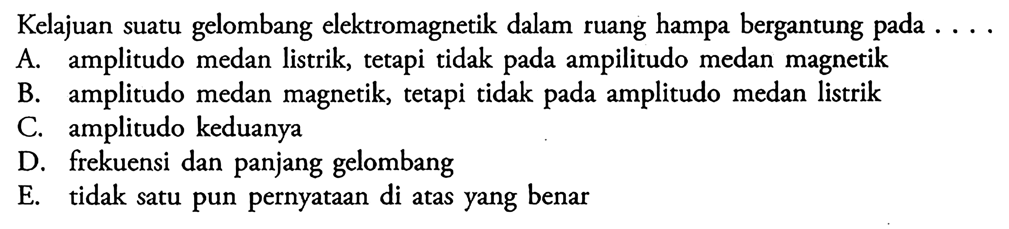 Kelajuan suatu gelombang elektromagnetik dalam ruang hampa bergantung pada  ... . A. amplitudo medan listrik, tetapi tidak pada ampilitudo medan magnetikB. amplitudo medan magnetik, tetapi tidak pada amplitudo medan listrikC. amplitudo keduanyaD. frekuensi dan panjang gelombangE. tidak satu pun pernyataan di atas yang benar