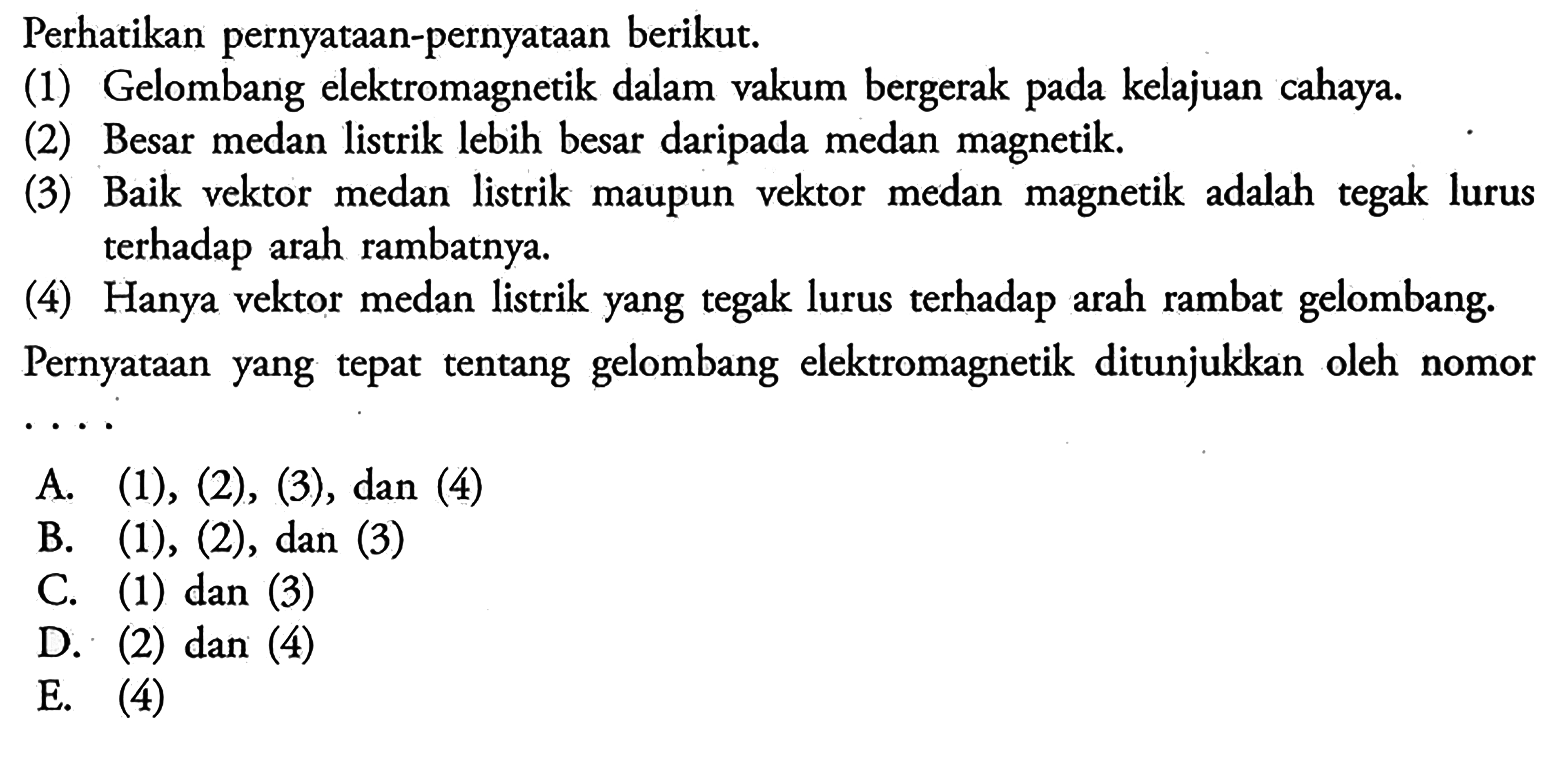 Perhatikan pernyataan-pernyataan berikut (1) Gelombang elektromagnetik dalam vakum bergerak pada kelajuan cahaya. (2) Besar medan listrik lebih besar daripada medan magnetik (3) Baik vektor medan listrik maupun vektor medan magnetik adalah tegak lurus terhadap arah rambatnya (4) Hanya vektor medan listrik yang tegak lurus terhadap arah rambat gelombang. Pernyataan yang tepat tentang gelombang elektromagnetik ditunjukkan oleh nomor