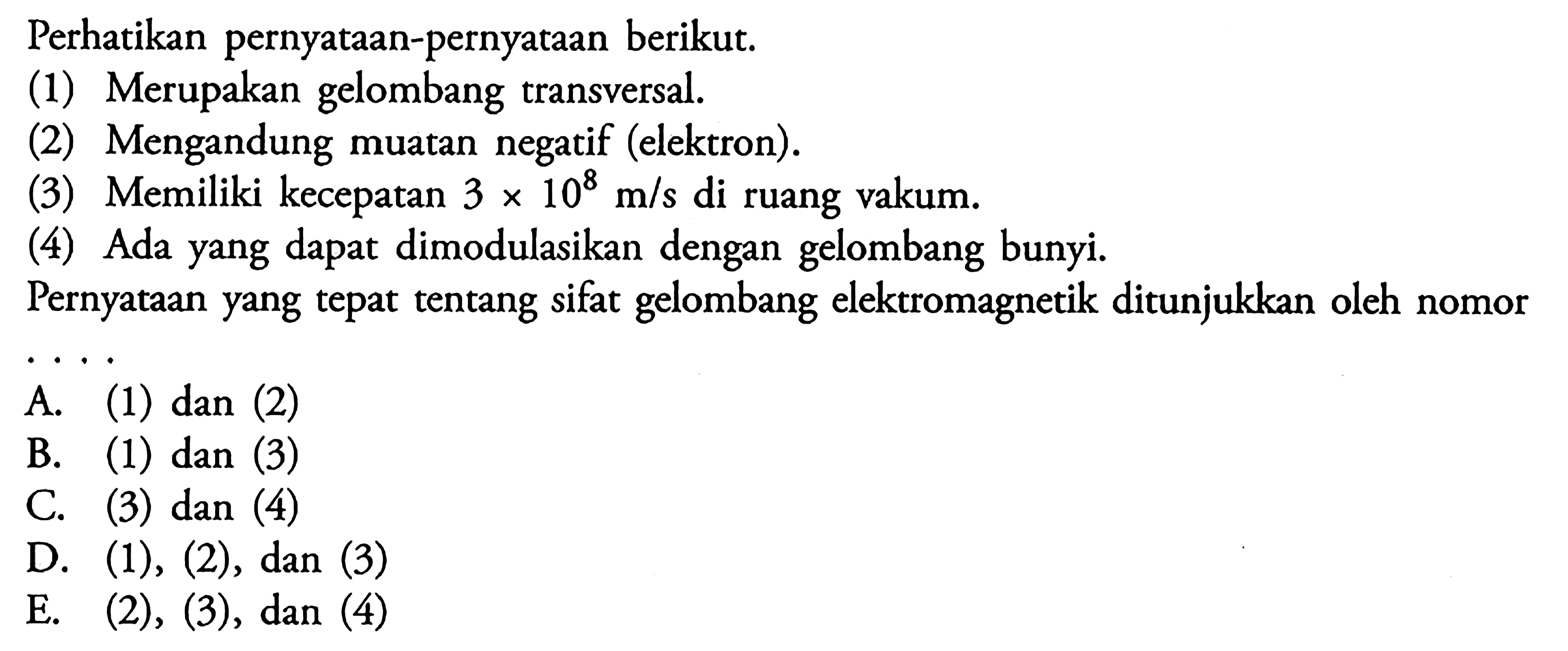 Perhatikan pernyataan-pernyataan berikut. (1) Merupakan gelombang transversal. (2) Mengandung muatan negatif (elektron). (3) Memiliki kecepatan 3 X 10^8 m/s di ruang vakum. (4) Ada yang dapat dimodulasikan dengan gelombang bunyi Pernyataan yang tepat tentang sifat gelombang elektromagnetik ditunjukkan oleh nomor