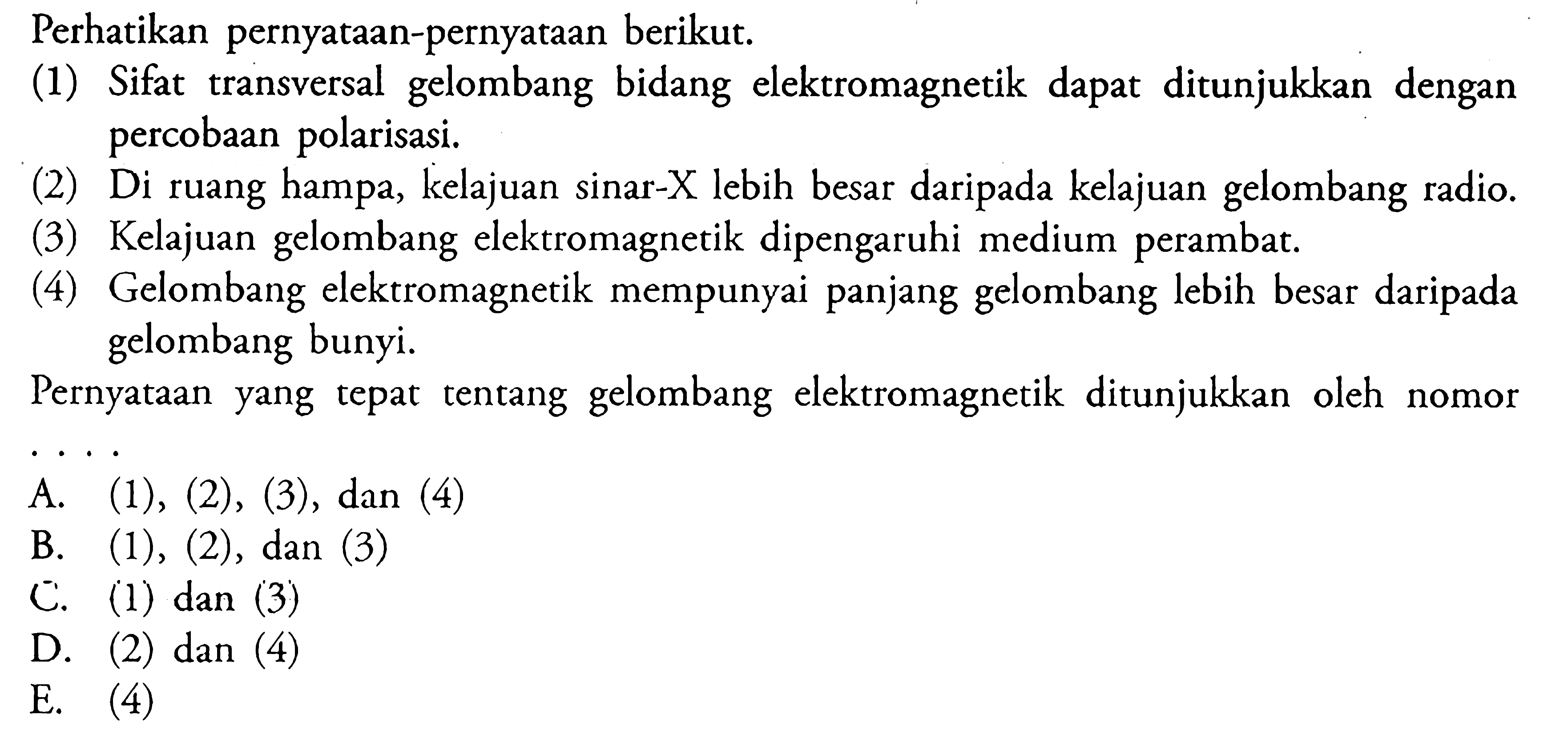 Perhatikan pernyataan-pernyataan berikut. (1) Sifat transversal gelombang bidang elektromagnetik dapat ditunjukkan dengan percobaan polarisasi. (2) Di ruang hampa, kelajuan sinar-X lebih besar daripada kelajuan gelombang radio. (3) Kelajuan gelombang elektromagnetik dipengaruhi medium perambat. (4) Gelombang elektromagnetik mempunyai panjang gelombang lebih besat daripada gelombang bunyi. Pernyataan yang tepat tentang gelombang elektromagnetik ditunjukkan oleh nomor