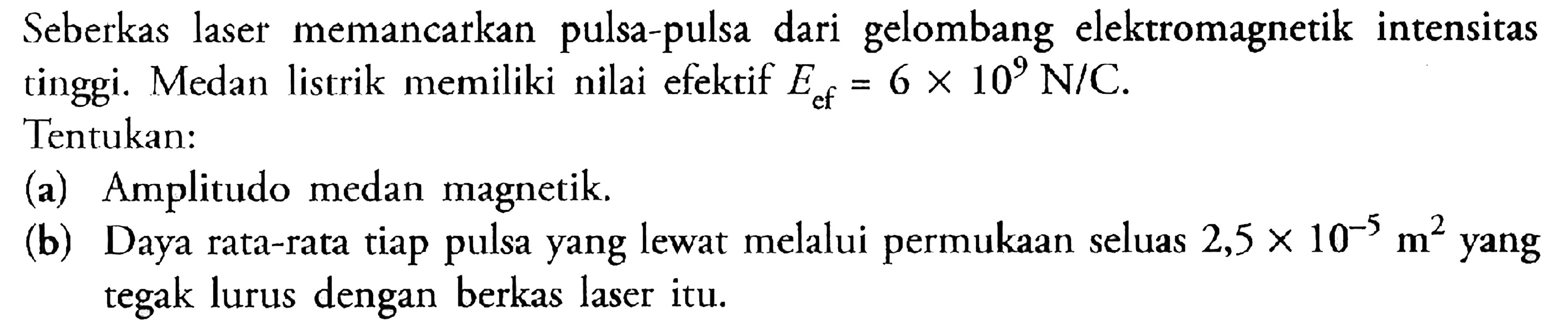 Seberkas laser memancarkan pulsa-pulsa dari gelombang elektromagnetik intensitas tinggi. Medan listrik memiliki nilai efektif Ecf = 6 x 10^9 N/C Tentukan: (a) Amplitudo medan magnetik (b) Daya rata-rata tiap pulsa yang lewat melalui permukaan seluas 2,5 X 10^-5 m^2 yang tegak lurus dengan berkas laser itu.