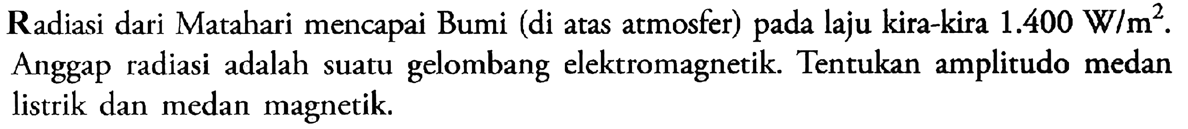 Radiasi dari Matahari mencapai Bumi (di atas atmosfer) pada laju kira-kira 1.400 W/m^2. Anggap radiasi adalah suatu gelombang elektromagnetik. Tentukan amplitudo medan listrik dan medan magnetik.