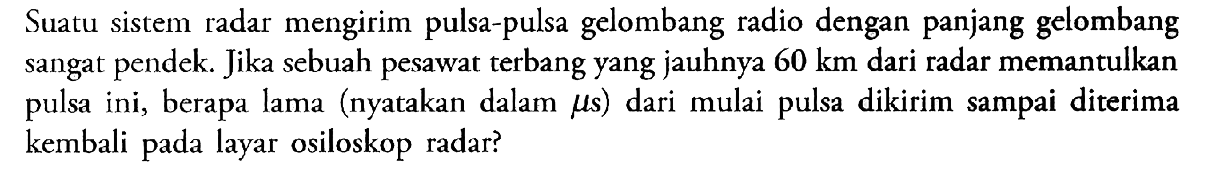 Suatu sistem radar mengirim pulsa-pulsa gelombang radio dengan panjang gelombang sangat pendek. Jika sebuah pesawat terbang yang jauhnya 60 km dari radar memantulkan pulsa ini, berapa lama (nyatakan dalam mus) dari mulai pulsa dikirim sampai diterima kembali layar pada osiloskop radar?