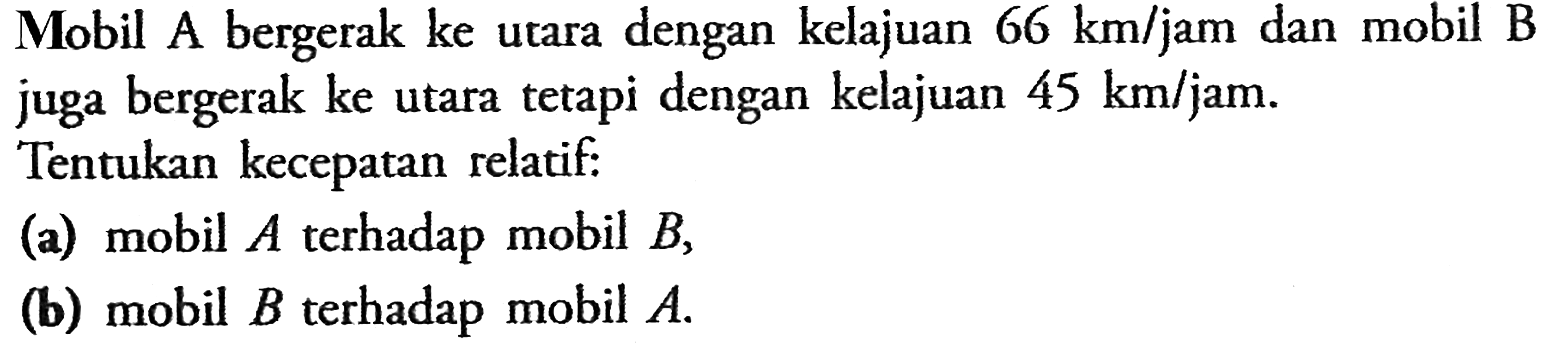 Mobil A bergerak ke utara dengan kelajuan 66 km/jam dan mobil B juga bergerak ke utara tetapi dengan kelajuan 45 km/jam. Tentukan kecepatan relatif:(a) mobil A terhadap mobil B, (b) mobil B terhadap mobil A. 