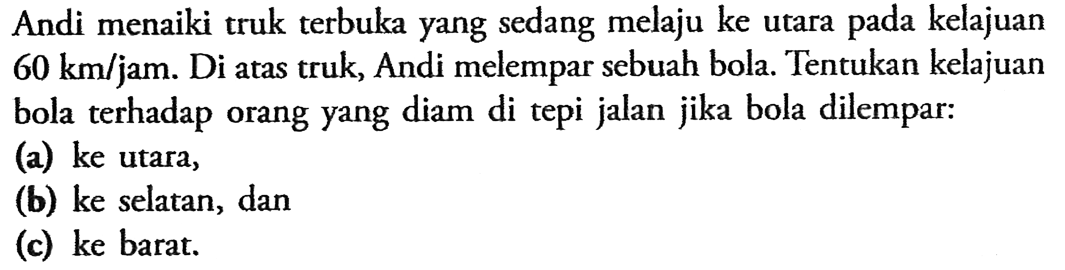 Andi menaiki truk terbuka yang sedang melaju ke utara pada kelajuan 60 km/jam. Di atas truk, Andi melempar sebuah bola Tentukan kelajuan bola terhadap orang yang diam di tepi jalan jika bola dilempar: