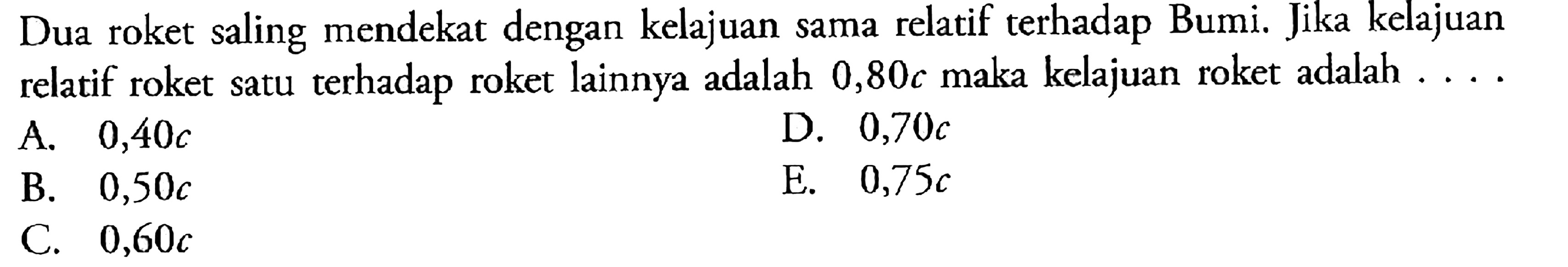 Dua roket saling mendekat dengan kelajuan sama relatif terhadap Bumi. Jika kelajuan relatif roket satu terhadap roket lainnya adalah  0,80 c  maka kelajuan roket adalah ....