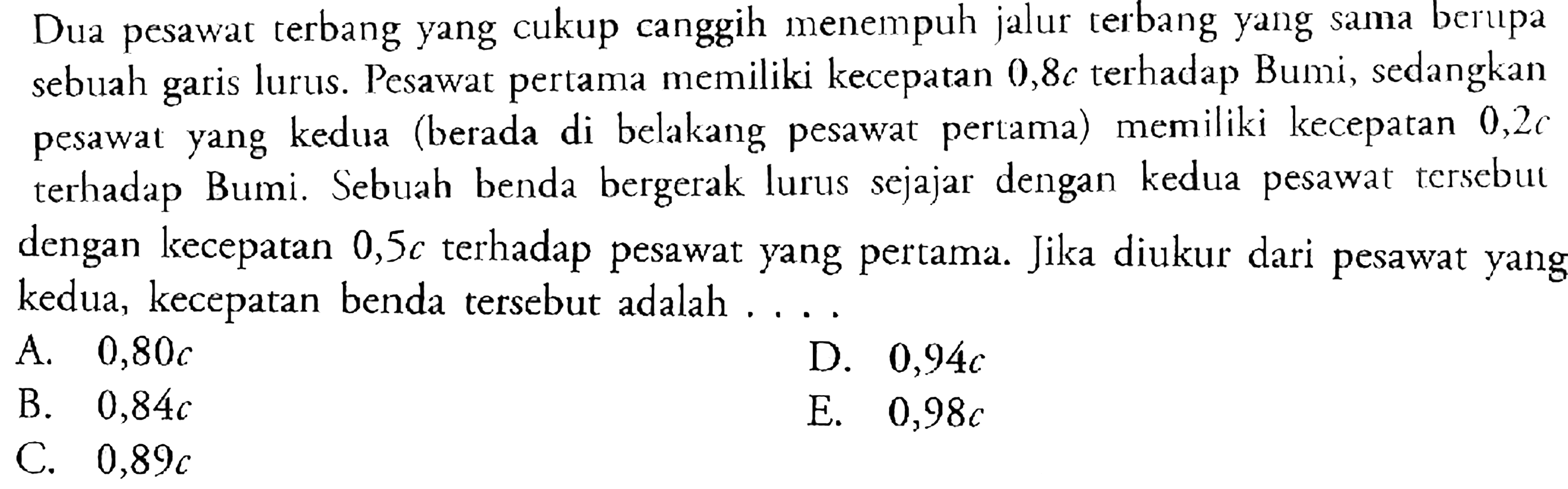 Dua pesawat terbang yang cukup canggih menempuh jalur terbang yang sama berupa sebuah garis lurus. Pesawat pertama memiliki kecepatan 0,8c terhadap Bumi, sedangkan pesawat yang kedua (berada di belakang pesawat pertama) memiliki kecepatan 0,2c terhadap Bumi. Sebuah benda bergerak lurus sejajar dengan kedua pesawat tersebut dengan kecepatan 0,5c terhadap pesawat yang pertama. Jika diukur dari pesawat yang kedua, kecepatan benda tersebut adalah ....