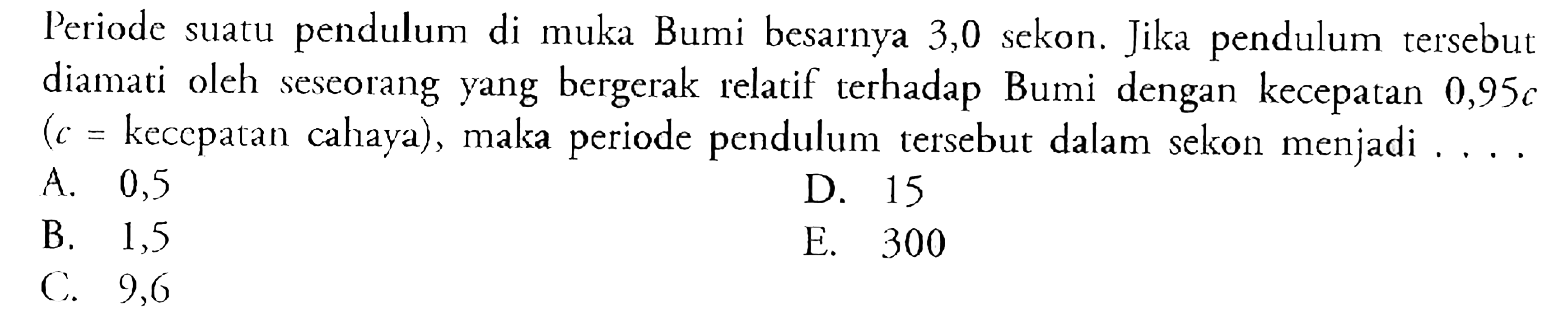 Periode suatu pendulum di muka Bumi besarnya 3,0 sekon. Jika pendulum tersebut diamati oleh seseorang yang bergerak relatif terhadap Bumi dengan kecepatan  0,95 c (c=  kecepatan cahaya), maka periode pendulum tersebut dalam sekon menjadi ....