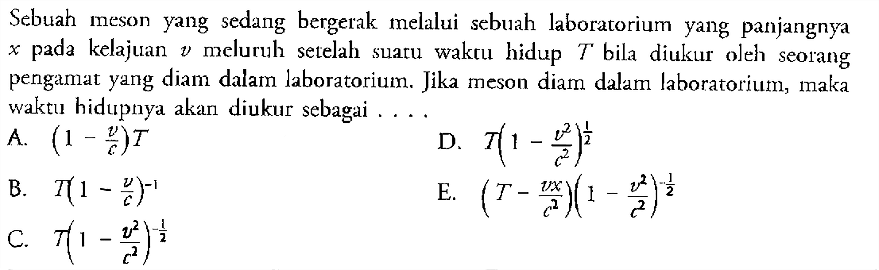 Sebuah meson yang sedang bergerak melalui sebuah laboratorium yang panjangnya x pada kelajuan v meluruh setelah suaru waktu hidup T bila diukur oleh seorang pengamat yang diam dalam laboratorium. Jika meson diam dalam laboratorium, maka waktu hidupnya akan diukur sebagai ....