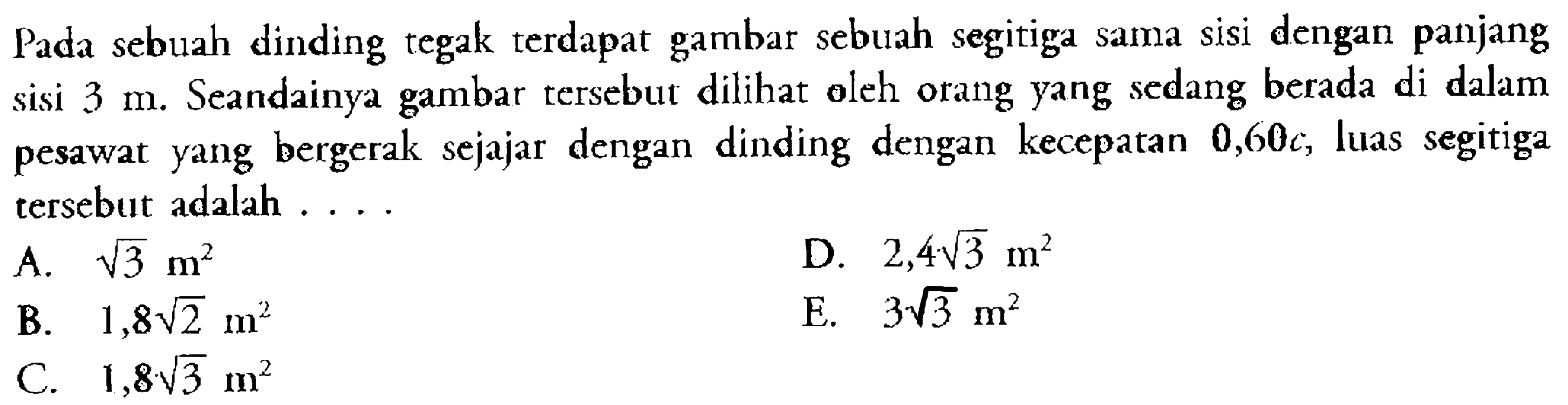 Pada sebuah dinding tegak terdapat gambar sebuah segitiga sama sisi dengan panjang sisi  3 m. Seandainya gambar tersebut dilihat oleh orang yang sedang berada di dalam pesawat yang bergerak sejajar dengan dinding dengan kecepatan 0,60 c, luas segitiga tersebut adalah ....