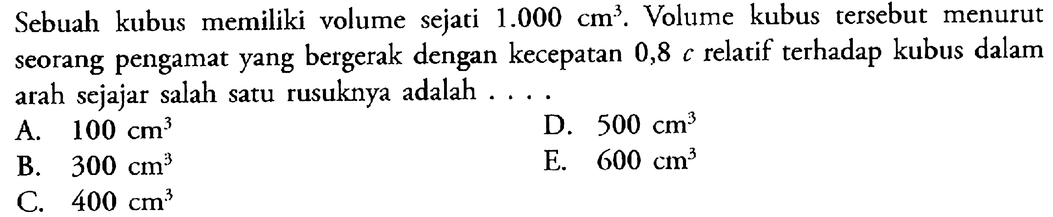 Sebuah kubus memiliki volume sejati 1.000 cm^3. Volume kubus tersebut menurut seorang pengamat yang bergerak dengan kecepatan 0,8 c relatif terhadap kubus dalam arah sejajar salah satu rusuknya adalah .... 