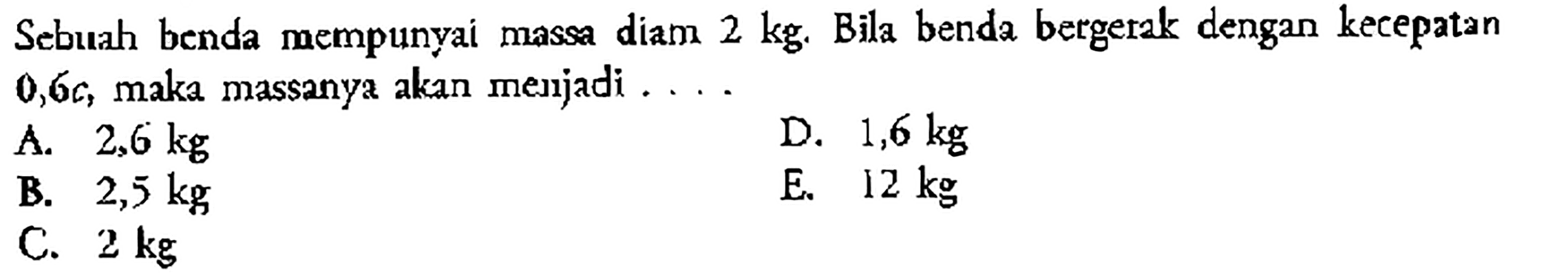 Sebuah benda mempunyai massa diam 2 kg. Bila benda bergerak dengan kecepatan  0,6c, maka massanya akan menjadi ....