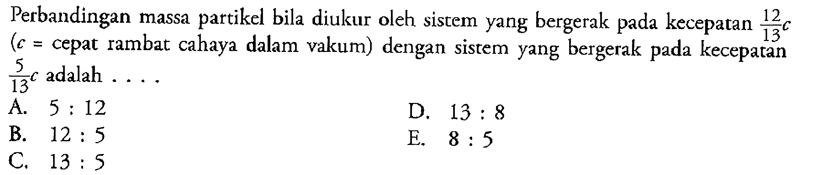 Perbandingan massa partikel bila diukur oleh sistem yang bergerak pada kecepatan  (12/13)c (c=cepat rambat cahaya dalam vakum) dengan sistem yang bergerak pada kecepatan  (5/13)c adalah... .