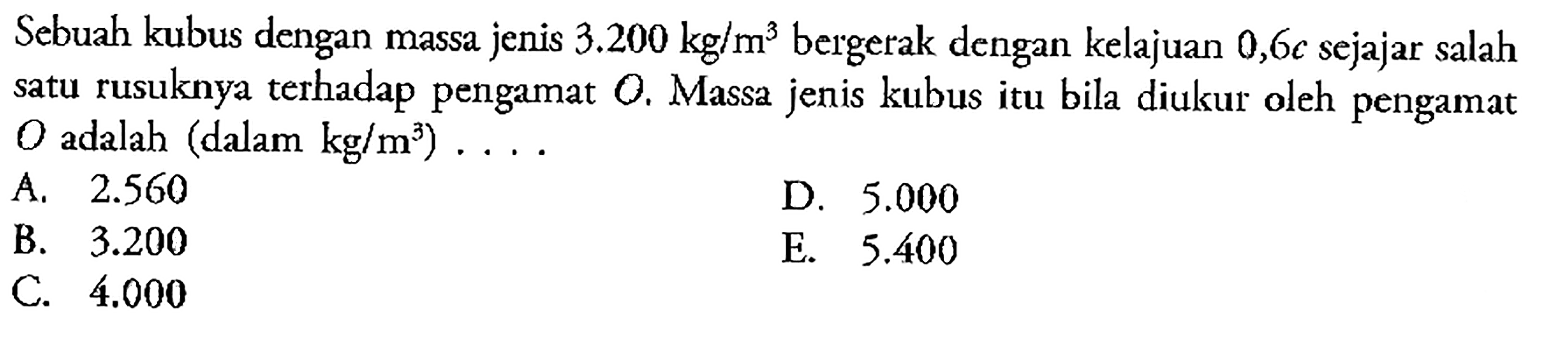 Sebuah kubus dengan massa jenis 3.200 kg/m^3 bergerak dengan kelajuan 0,6 c sejajar salah satu rusuknya terhadap pengamat O. Massa jenis kubus itu bila diukur oleh pengamat  O adalah (dalam  kg/m^3) ... .