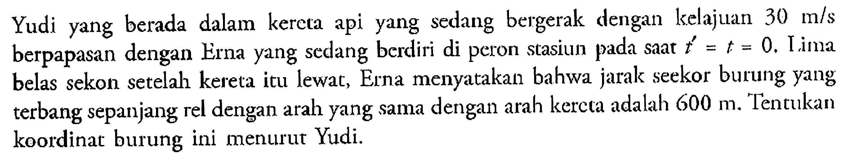 Yudi yang berada dalam kereta api yang sedang bergerak dengan kelajuan 30 m/s berpapasan dengan Erna yang sedang berdiri di peron stasiun pada saat t'=t=0. Iima belas sekon setelah kereta itu lewat, Erna menyatakan bahwa jarak seekor burung yang terbang sepanjang rel dengan arah yang sama dengan arah kercta adalah 600 m. Tentukan koordinat burung ini menurur Yudi.