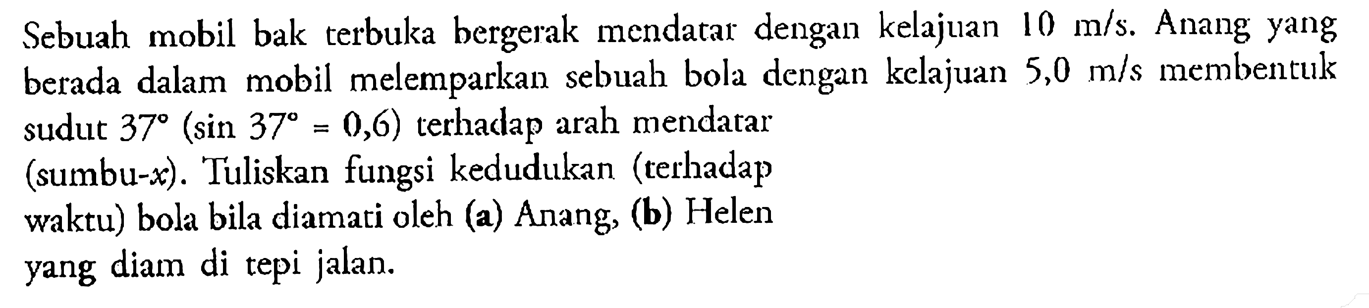 Sebuah mobil bak terbuka bergerak mendatar dengan kelajuan 10 m/s. Anang yang berada dalam mobil melemparkan sebuah bola dengan kelajuan 5,0 m/s membentuk sudut 37(sin 37=0,6) terhadap arah mendatar (sumbu-x). Tuliskan fungsi kedudukan (terhadap waktu) bola bila diamati oleh (a) Anang, (b) Helen yang diam di tepi jalan.