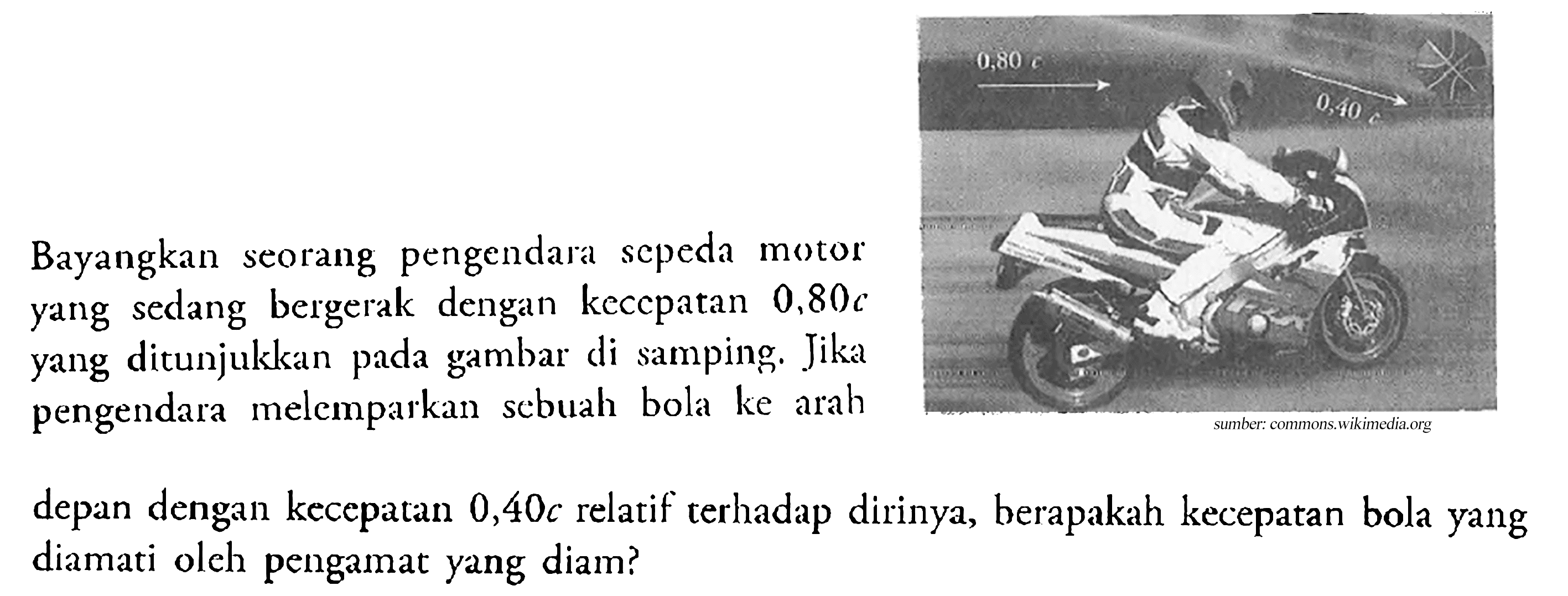 Bayangkan seorang pengendara scpeda motor yang sedang bergerak dengan keccpatan  0,80 c  yang ditunjukkan pada gambar di samping. Jika pengendara melemparkan scbuah bola ke arahdepan dengan kecepatan  0,40 c  relatif terhadap dirinya, berapakah kecepatan bola yang diamati olch pengamat yang diam?