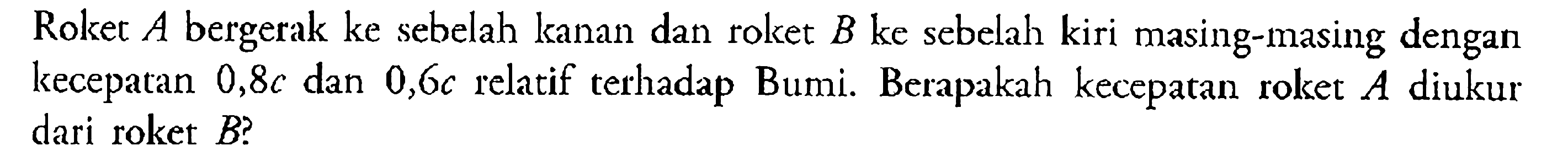 Roket A bergerak ke sebelah kanan dan roket B ke sebelah kiri masing-masing dengan kecepatan 0,8c dan 0,6c relatif terhadap Bumi. Berapakah kecepatan roket A diukur dari roket B?