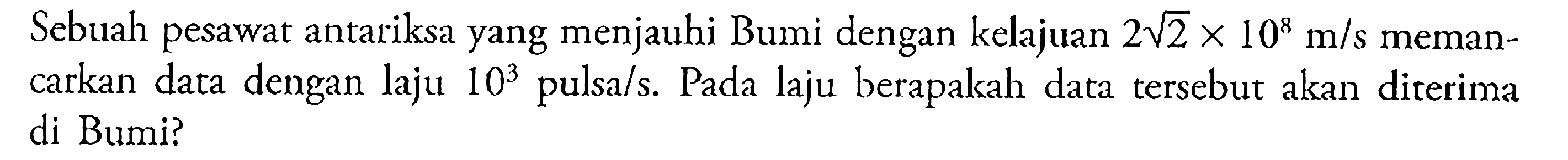 Sebuah pesawat antariksa yang menjauhi Bumi dengan kelajuan 2 akar(2) x 10^8 m/s memancarkan data dengan laju 10^3 pulsa/s. Pada laju berapakah data tersebut akan diterima di Bumi? 
