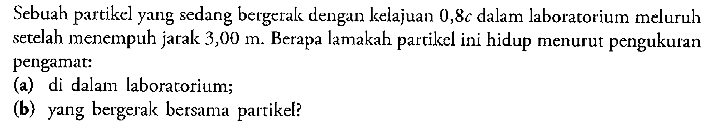 Sebuah partikel yang sedang bergerak dengan kelajuan 0,8 c dalam laboratorium meluruh setelah menempuh jarak 3,00 m. Berapa lamakah partikel ini hidup menurut pengukuran pengamat: (a) di dalam laboratorium; (b) yang bergerak bersama partikel? 