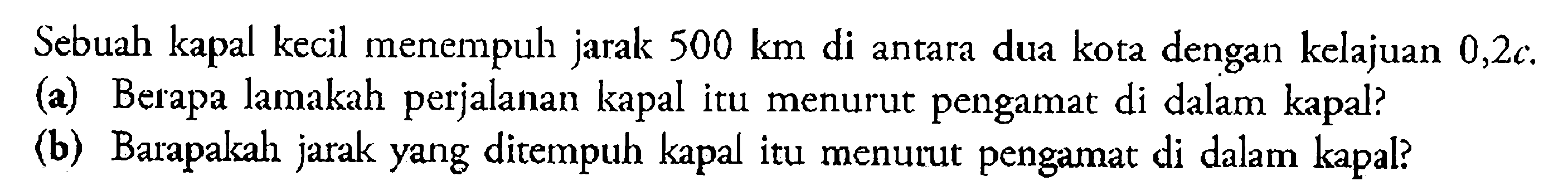 Sebuah kapal kecil menempuh jarak 500 km di antara dua kota dengan kelajuan 0,2 c.  (a) Berapa lamakah perjalanan kapal itu menurut pengamat di dalam kapal? (b) Barapakah jarak yang ditempuh kapal itu menurut pengamat di dalam kapal? 