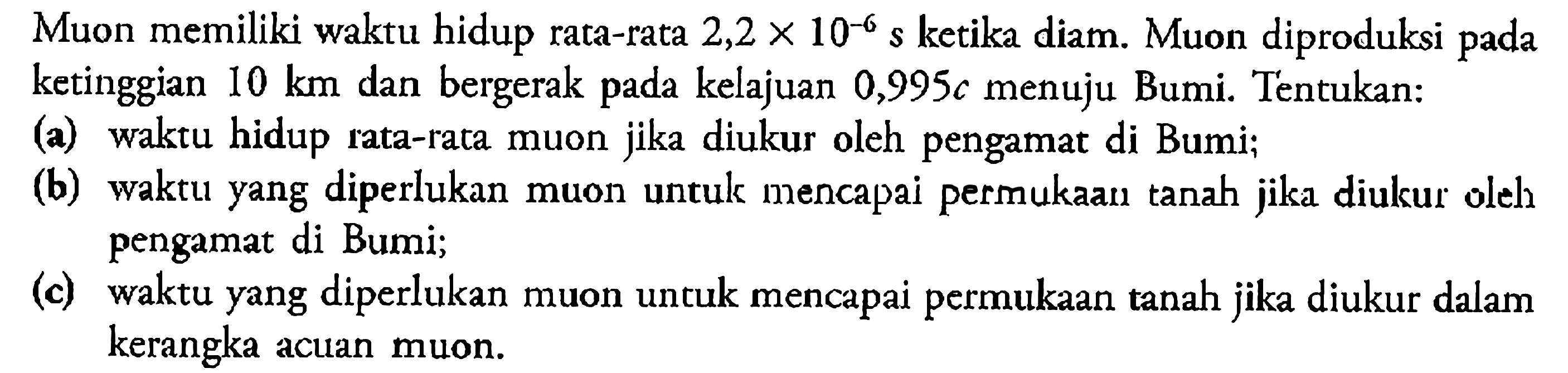 Muon memiliki waktu hidup rata-rata  2,2 x 10^-6 s  ketika diam. Muon diproduksi pada ketinggian  10 km  dan bergerak pada kelajuan  0,995 c  menuju Bumi. Tentukan:(a) waktu hidup rata-rata muon jika diukur oleh pengamat di Bumi;(b) waktu yang diperlukan muon untulk mencapai permukaan tanah jilka diulkur olels pengamat di Bumi;(c) waktu yang diperlukan muon untuk mencapai permukaan tanah jika diukur dalam kerangka acuan muon.