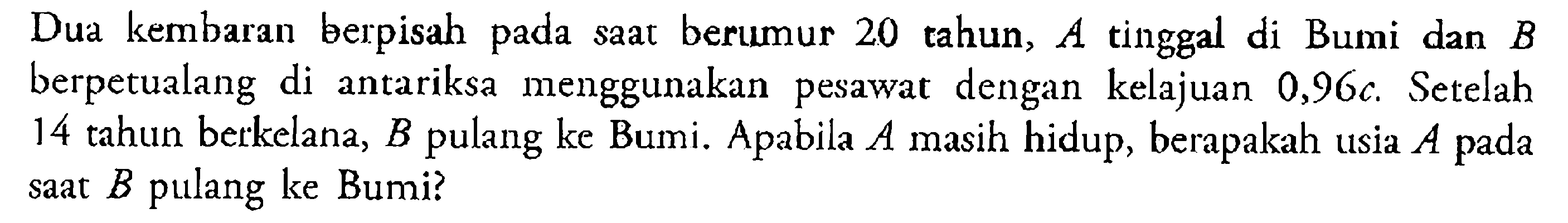 Dua kembaran berpisah pada saat berumur 20 tahun, A tinggal di Bumi dan B berpetualang di antariksa menggunakan pesawat dengan kelajuan 0,96 c. Setelah 14 tahun berkelana, B pulang ke Bumi. Apabila A masih hidup, berapakah usia A pada saat B pulang ke Bumi?