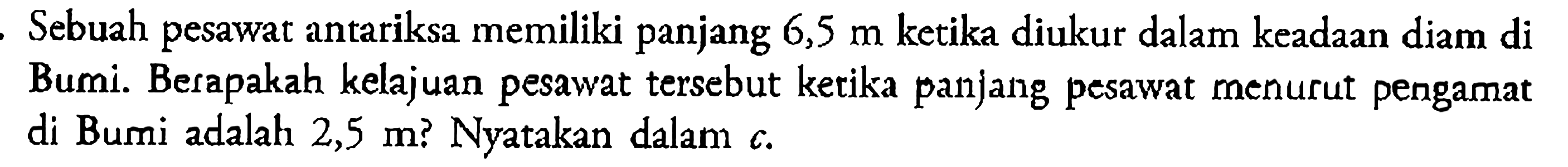 Sebuah pesawat antariksa memiliki panjang 6,5 m ketika diukur dalam keadaan diam di Bumi. Berapakah kelajuan pesawat tersebut ketika panjang pesawat menurut pengamat di Bumi adalah 2,5 m? Nyatakan dalam c.