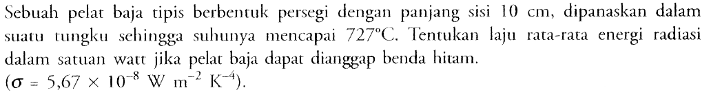 Sebuah pelat baja tipis berbentuk persegi dengan panjang sisi 10 cm, dipanaskan dalam suatu tungku sehingga suhunya mencapai 727 C. Tentukan laju rata-rata energi radiasi dalam satuan watt jika pelat baja dapat dianggap benda hitam. (sigma=5,67x10^-8 W m^-2 K^-4) 