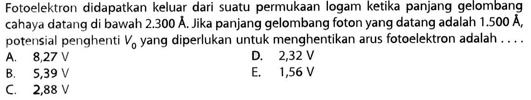 Fotoelektron didapatkan keluar dari suatu permukaan logam ketika panjang gelombang cahaya datang di bawah  2.300 A . Jika panjang gelombang foton yang datang adalah  1.500 A, potensial penghenti  V0  yang diperlukan untuk menghentikan arus fotoelektron adalah ....
